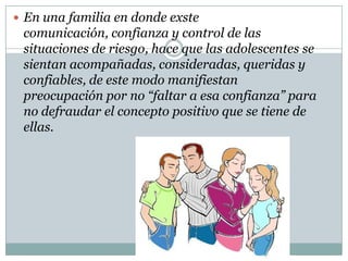  En una familia en donde exste
 comunicación, confianza y control de las
 situaciones de riesgo, hace que las adolescentes se
 sientan acompañadas, consideradas, queridas y
 confiables, de este modo manifiestan
 preocupación por no “faltar a esa confianza” para
 no defraudar el concepto positivo que se tiene de
 ellas.
 
