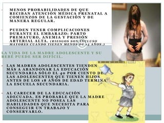 •    MENOS PROBABILIDADES DE QUE
     RECIBAN ATENCIÓN MÉDICA PRENATAL A
     COMIENZOS DE LA GESTACIÓN Y DE
     MANERA REGULAR.

•    PUEDEN TENER COMPLICACIONES
     DURANTE EL EMBARAZO: PARTO
     PREMATURO, ANEMIA Y PRESIÓN
     ARTERIAL ALTA. (RIESGOS SON INCLUSO
     MAYORES CUANDO TIENEN MENOS DE 15 AÑOS.)


LA VIDA DE LA MADRE ADOLESCENTE Y SU
BEBÉ PUEDE SER DIFÍCIL.

   LAS MADRES ADOLESCENTES TIENDEN
    MÁS A ABANDONAR LA EDUCACIÓN
    SECUNDARIA SÓLO EL 40 POR CIENTO DE
    LAS ADOLESCENTES QUE TIENEN HIJOS
    ANTES DE LOS 18 AÑOS DE EDAD TERMINA
    LA ESCUELA SECUNDARIA.

   AL CARECER DE LA EDUCACIÓN
    ADECUADA, ES PROBABLE QUE LA MADRE
    ADOLESCENTE NO POSEA LAS
    HABILIDADES QUE NECESITA PARA
    CONSEGUIR UN TRABAJO Y
    CONSERVARLO.
 