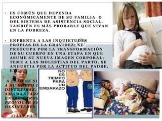    ES COMÚN QUE DEPENDA
    ECONÓMICAMENTE DE SU FAMILIA O
    DEL SISTEMA DE ASISTENCIA SOCIAL.
    TAMBIÉN ES MÁS PROBABLE QUE VIVAN
    EN LA POBREZA.

   ENFRENTA A LAS INQUIETUDES
    PROPIAS DE LA GRAVIDEZ; SE
    PREOCUPA POR LA TRANSFORMACIÓN
    DE SU CUERPO EN UNA ETAPA EN QUE
    ASUME SU NUEVA IMAGEN CORPORAL;
    TEME A LAS MOLESTIAS DEL PARTO, SE
    ANGUSTIA POR LA ACTITUD DEL PADRE,
    ETC.

 A ELLO SE SUMA TENER QUE ABANDONAR
A SU GRUPO DE IGUALES, DEJAR DE
DIVERTIRSE, ATENDER A SU BEBÉ Y
AMAMANTARLO CADA VEZ QUE LLORE,
ENTRE OTROS ASPECTOS, QUE PUEDEN
PROVOCAR ESTRÉS, FATIGAS,
DESINTERÉS.
 