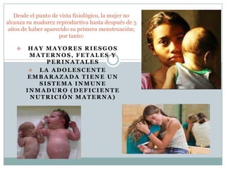 Desde el punto de vista fisiológico, la mujer no
alcanza su madurez reproductiva hasta después de 5
 años de haber aparecido su primera menstruación;
                     por tanto:

        HAY MAYORES RIESGOS
         MATERNOS, FETALES Y
             PERINATALES
          LA ADOLESCENTE
        EMBARAZADA TIENE UN
           SISTEMA INMUNE
        INMADURO (DEFICIENTE
         NUTRICIÓN MATERNA)
 