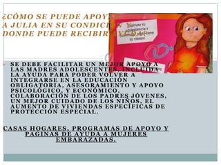 ¿CÓMO SE PUEDE APOYAR
A JULIA EN SU CONDICIÓN Y
DONDE PUEDE RECIBIR AYUDA?



 SE DEBE FACILITAR UN MEJOR APOYO A
 LAS MADRES ADOLESCENTES, INCLUIDA
 LA AYUDA PARA PODER VOLVER A
 INTEGRARSE EN LA EDUCACIÓN
 OBLIGATORIA, ASESORAMIENTO Y APOYO
 PSICOLÓGICO, Y ECONÓMICO,
 COLABORACIÓN DE LOS PADRES JÓVENES,
 UN MEJOR CUIDADO DE LOS NIÑOS, EL
 AUMENTO DE VIVIENDAS ESPECÍFICAS DE
 PROTECCIÓN ESPECIAL.


CASAS HOGARES, PROGRAMAS DE APOYO Y
     PAGINAS DE AYUDA A MUJERES
           EMBARAZADAS.
 