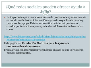 ¿Qué redes sociales pueden ofrecer ayuda a
                   Julia?
 Es importante que a una adolescente se le proporcione ayuda acerca de
  en donde puede buscar información segura de lo que le esta pasado y
  pueda recibir apoyo. Existen varios sitios de internet que fueron
  creados por fundaciones para ayuda a las adolescentes embarazadas
  como:

http://www.bebesymas.com/salud-infantil/fundacion-madrina-para-las-
  jovenes-embarazadas-sin-recursos
Es la pagina de: Fundación Madrina para las jóvenes
  embarazadas sin recursos
Brinda ayuda con información y económica en caso de que lo reuqieran
  para las adolescentes.
 