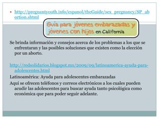  http://pregnantyouth.info/espanol/theGuide/sex_pregnancy/SP_ab
  ortion.shtml




Se brinda información y consejos acerca de los problemas a los que se
  enfrentaran y las posibles soluciones que existen como la elección
  por un aborto.

http://redsolidarios.blogspot.mx/2009/09/latinoamerica-ayuda-para-
  adolescentes.html
Latinoamérica: Ayuda para adolescentes embarazadas
Aquí se ofrecen teléfonos y correos electrónicos a los cuales pueden
  acudir las adolescentes para buscar ayuda tanto psicológica como
  económica que para poder seguir adelante.
 