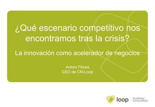 ¿Qué escenario competitivo nos encontramos tras la crisis? La innovación como acelerador de negocios Antoni Flores CEO de CN-Loop 