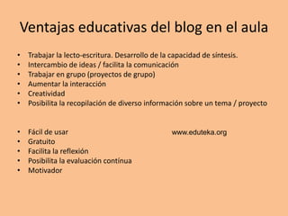 Ventajas educativas del blog en el aula
•   Trabajar la lecto-escritura. Desarrollo de la capacidad de síntesis.
•   Intercambio de ideas / facilita la comunicación
•   Trabajar en grupo (proyectos de grupo)
•   Aumentar la interacción
•   Creatividad
•   Posibilita la recopilación de diverso información sobre un tema / proyecto


•   Fácil de usar                               www.eduteka.org
•   Gratuito
•   Facilita la reflexión
•   Posibilita la evaluación contínua
•   Motivador
 