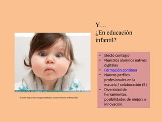 Y…
                                                                ¿En educación
                                                                infantil?

                                                                 • Efecto contagio
                                                                 • Nuestros alumnos nativos
                                                                   digitales
                                                                 • Formación continua
                                                                 • Nuevos perfiles
                                                                   profesionales en la
                                                                   escuela / colaboración (B)
                                                                 • Diversidad de
                                                                   herramientas:
Fuente: http://www.imagenesdebebes.com/Tremendos-mofletes/101
                                                                   posibilidades de mejora e
                                                                   innovación.
 