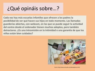 ¿Qué opináis sobre…?
Cada vez hay más escuelas infantiles que ofrecen a los padres la
posibilidad de ver qué hacen sus hijos en todo momento. Las llamadas
guarderías abiertas, con webcam, en las que se puede seguir la actividad
del centro desde el ordenador tienen muchos adeptos, pero también
detractores. ¿Es una intromisión en la intimidad o una garantía de que los
niños están bien cuidados?




                                              Iturria: http://www.artstudio.es/videovigilancia.html
 