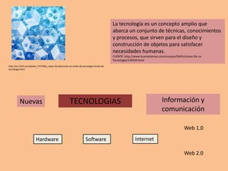 La tecnología es un concepto amplio que
                                                                                          abarca un conjunto de técnicas, conocimientos
                                                                                          y procesos, que sirven para el diseño y
                                                                                          construcción de objetos para satisfacer
                                                                                          necesidades humanas.
                                                                                          FUENTE: http://www.buenastareas.com/ensayos/Definiciones-De-La-
                                                                                          Tecnologia/134544.html
http://es.123rf.com/photo_7573590_cubos-3d-abstractos-en-estilo-de-tecnologia-fondo-de-
tecnologia.html




          Nuevas                                       TECNOLOGIAS                                                          Información y
                                                                                                                            comunicación

                                                                                                                                            Web 1.0
                        Hardware                                     Software                            Internet

                                                                                                                                            Web 2.0
 