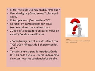 • El fax: ¿se le da uso hoy en día? ¿Por qué?
• Pantalla digital ¿Cómo se usa? ¿Para qué
  sirve?
• Fotocopiadora: ¿Se considera TIC?
• La radio, TV, cámara fotos son TICs?
  (como no sirven para interactuar)
• ¿Debe el/la educadora utilizar el móvil en
  clase? ¿Dónde está el límite?
                                                Fuente:
• ¿Cómo trabajar en el aula de infantil con     http://informadormic.files.wordpress.com/2012/11/d
                                                udas-e-inquietudes.png

  TICs? ¿Con niños/as de 5 si, pero con los
  de 2?
• Tanta insistencia para la introducción de
  las TICs en la escuela… Demasiado rápido
  sin estar nosotros concienciados de ello.
 