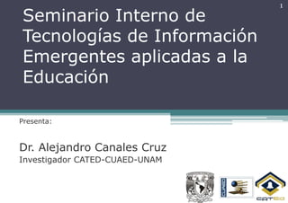 1
Seminario Interno de
Tecnologías de Información
Emergentes aplicadas a la
Educación

Presenta:



Dr. Alejandro Canales Cruz
Investigador CATED-CUAED-UNAM
 