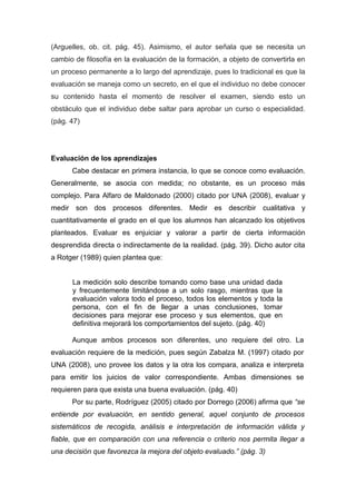 (Arguelles, ob. cit. pág. 45). Asimismo, el autor señala que se necesita un
cambio de filosofía en la evaluación de la formación, a objeto de convertirla en
un proceso permanente a lo largo del aprendizaje, pues lo tradicional es que la
evaluación se maneja como un secreto, en el que el individuo no debe conocer
su contenido hasta el momento de resolver el examen, siendo esto un
obstáculo que el individuo debe saltar para aprobar un curso o especialidad.
(pág. 47)




Evaluación de los aprendizajes
      Cabe destacar en primera instancia, lo que se conoce como evaluación.
Generalmente, se asocia con medida; no obstante, es un proceso más
complejo. Para Alfaro de Maldonado (2000) citado por UNA (2008), evaluar y
medir son dos procesos diferentes. Medir es describir cualitativa y
cuantitativamente el grado en el que los alumnos han alcanzado los objetivos
planteados. Evaluar es enjuiciar y valorar a partir de cierta información
desprendida directa o indirectamente de la realidad. (pág. 39). Dicho autor cita
a Rotger (1989) quien plantea que:


      La medición solo describe tomando como base una unidad dada
      y frecuentemente limitándose a un solo rasgo, mientras que la
      evaluación valora todo el proceso, todos los elementos y toda la
      persona, con el fin de llegar a unas conclusiones, tomar
      decisiones para mejorar ese proceso y sus elementos, que en
      definitiva mejorará los comportamientos del sujeto. (pág. 40)

      Aunque ambos procesos son diferentes, uno requiere del otro. La
evaluación requiere de la medición, pues según Zabalza M. (1997) citado por
UNA (2008), uno provee los datos y la otra los compara, analiza e interpreta
para emitir los juicios de valor correspondiente. Ambas dimensiones se
requieren para que exista una buena evaluación. (pág. 40)
      Por su parte, Rodríguez (2005) citado por Dorrego (2006) afirma que “se
entiende por evaluación, en sentido general, aquel conjunto de procesos
sistemáticos de recogida, análisis e interpretación de información válida y
fiable, que en comparación con una referencia o criterio nos permita llegar a
una decisión que favorezca la mejora del objeto evaluado.” (pág. 3)
 