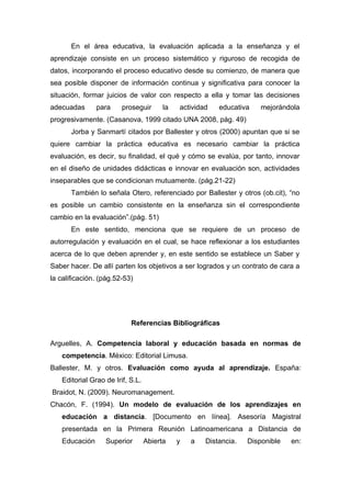 En el área educativa, la evaluación aplicada a la enseñanza y el
aprendizaje consiste en un proceso sistemático y riguroso de recogida de
datos, incorporando el proceso educativo desde su comienzo, de manera que
sea posible disponer de información continua y significativa para conocer la
situación, formar juicios de valor con respecto a ella y tomar las decisiones
adecuadas      para     proseguir       la   actividad   educativa    mejorándola
progresivamente. (Casanova, 1999 citado UNA 2008, pág. 49)
       Jorba y Sanmartí citados por Ballester y otros (2000) apuntan que si se
quiere cambiar la práctica educativa es necesario cambiar la práctica
evaluación, es decir, su finalidad, el qué y cómo se evalúa, por tanto, innovar
en el diseño de unidades didácticas e innovar en evaluación son, actividades
inseparables que se condicionan mutuamente. (pág.21-22)
       También lo señala Otero, referenciado por Ballester y otros (ob.cit), “no
es posible un cambio consistente en la enseñanza sin el correspondiente
cambio en la evaluación”.(pág. 51)
       En este sentido, menciona que se requiere de un proceso de
autorregulación y evaluación en el cual, se hace reflexionar a los estudiantes
acerca de lo que deben aprender y, en este sentido se establece un Saber y
Saber hacer. De allí parten los objetivos a ser logrados y un contrato de cara a
la calificación. (pág.52-53)




                           Referencias Bibliográficas

Arguelles, A. Competencia laboral y educación basada en normas de
   competencia. México: Editorial Limusa.
Ballester, M. y otros. Evaluación como ayuda al aprendizaje. España:
   Editorial Grao de Irif, S.L.
Braidot, N. (2009). Neuromanagement.
Chacón, F. (1994). Un modelo de evaluación de los aprendizajes en
   educación a distancia. [Documento en línea]. Asesoría Magistral
   presentada en la Primera Reunión Latinoamericana a Distancia de
   Educación      Superior        Abierta    y   a   Distancia.   Disponible   en:
 