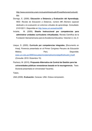 http://www.economia.unam.mx/sua/enlinea/sualin/Evead/lecturas/Lectura5.
    doc
Dorrego, E. (2006). Educación a Distancia y Evaluación del Aprendizaje.
    RED. Revista de Educación a Distancia, número M6 (Número especial
    dedicado a la evaluación en entornos virtuales de aprendizaje. Consultado:
    21/01/2011. Disponible en http://www.um.es/ead/red/M6
Inciarte,   M. (2009). Diseño Instruccional por competencias para
    administrar unidades curriculares virtualizadas. Revista Científica de la
    Fundación Iberoamericana para la Excelencia Educativa. Volumen 2, nro. 6


Llaque, D. (2005). Currículo por competencias integrales. [Documento en
  línea]. Ponencia presentada en el Primer Congreso Peruano de Educación
  Médica.                           Perú.                          Disponible:
  www.ucv.edu.pe:8080/escuelas/revistamedica/revistapdf/articulo4_8.pdf
  (Consulta: 2010: Diciembre 15)

Pacheco, M. (2010). Propuesta Alternativa de Control de Gestión para las
  universidades públicas venezolanas basada en la neurogerencia. Tesis
  Doctoral presentada en Universidad Yacambú.

Tobón,

UNA (2008). Evaluación. Caracas: UNA. Octava reimpresión.
 