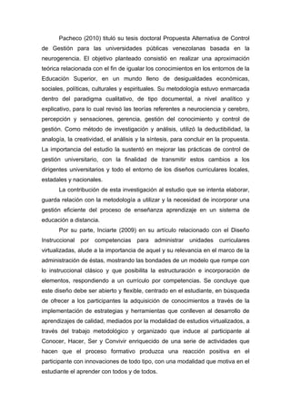 Pacheco (2010) tituló su tesis doctoral Propuesta Alternativa de Control
de Gestión para las universidades públicas venezolanas basada en la
neurogerencia. El objetivo planteado consistió en realizar una aproximación
teórica relacionada con el fin de igualar los conocimientos en los entornos de la
Educación Superior, en un mundo lleno de desigualdades económicas,
sociales, políticas, culturales y espirituales. Su metodología estuvo enmarcada
dentro del paradigma cualitativo, de tipo documental, a nivel analítico y
explicativo, para lo cual revisó las teorías referentes a neurociencia y cerebro,
percepción y sensaciones, gerencia, gestión del conocimiento y control de
gestión. Como método de investigación y análisis, utilizó la deductibilidad, la
analogía, la creatividad, el análisis y la síntesis, para concluir en la propuesta.
La importancia del estudio la sustentó en mejorar las prácticas de control de
gestión universitario, con la finalidad de transmitir estos cambios a los
dirigentes universitarios y todo el entorno de los diseños curriculares locales,
estadales y nacionales.
      La contribución de esta investigación al estudio que se intenta elaborar,
guarda relación con la metodología a utilizar y la necesidad de incorporar una
gestión eficiente del proceso de enseñanza aprendizaje en un sistema de
educación a distancia.
      Por su parte, Inciarte (2009) en su artículo relacionado con el Diseño
Instruccional   por   competencias    para   administrar   unidades   curriculares
virtualizadas, alude a la importancia de aquel y su relevancia en el marco de la
administración de éstas, mostrando las bondades de un modelo que rompe con
lo instruccional clásico y que posibilita la estructuración e incorporación de
elementos, respondiendo a un currículo por competencias. Se concluye que
este diseño debe ser abierto y flexible, centrado en el estudiante, en búsqueda
de ofrecer a los participantes la adquisición de conocimientos a través de la
implementación de estrategias y herramientas que conlleven al desarrollo de
aprendizajes de calidad, mediados por la modalidad de estudios virtualizados, a
través del trabajo metodológico y organizado que induce al participante al
Conocer, Hacer, Ser y Convivir enriquecido de una serie de actividades que
hacen que el proceso formativo produzca una reacción positiva en el
participante con innovaciones de todo tipo, con una modalidad que motiva en el
estudiante el aprender con todos y de todos.
 