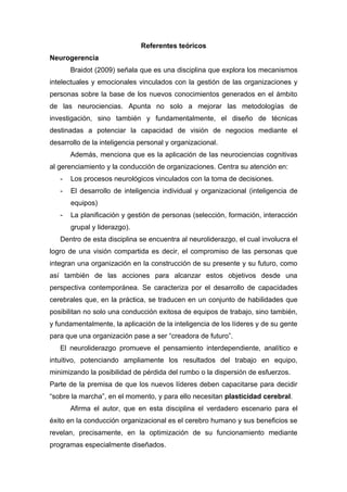 Referentes teóricos
Neurogerencia
       Braidot (2009) señala que es una disciplina que explora los mecanismos
intelectuales y emocionales vinculados con la gestión de las organizaciones y
personas sobre la base de los nuevos conocimientos generados en el ámbito
de las neurociencias. Apunta no solo a mejorar las metodologías de
investigación, sino también y fundamentalmente, el diseño de técnicas
destinadas a potenciar la capacidad de visión de negocios mediante el
desarrollo de la inteligencia personal y organizacional.
       Además, menciona que es la aplicación de las neurociencias cognitivas
al gerenciamiento y la conducción de organizaciones. Centra su atención en:
   -   Los procesos neurológicos vinculados con la toma de decisiones.
   -   El desarrollo de inteligencia individual y organizacional (inteligencia de
       equipos)
   -   La planificación y gestión de personas (selección, formación, interacción
       grupal y liderazgo).
   Dentro de esta disciplina se encuentra al neuroliderazgo, el cual involucra el
logro de una visión compartida es decir, el compromiso de las personas que
integran una organización en la construcción de su presente y su futuro, como
así también de las acciones para alcanzar estos objetivos desde una
perspectiva contemporánea. Se caracteriza por el desarrollo de capacidades
cerebrales que, en la práctica, se traducen en un conjunto de habilidades que
posibilitan no solo una conducción exitosa de equipos de trabajo, sino también,
y fundamentalmente, la aplicación de la inteligencia de los líderes y de su gente
para que una organización pase a ser “creadora de futuro”.
   El neuroliderazgo promueve el pensamiento interdependiente, analítico e
intuitivo, potenciando ampliamente los resultados del trabajo en equipo,
minimizando la posibilidad de pérdida del rumbo o la dispersión de esfuerzos.
Parte de la premisa de que los nuevos líderes deben capacitarse para decidir
“sobre la marcha”, en el momento, y para ello necesitan plasticidad cerebral.
       Afirma el autor, que en esta disciplina el verdadero escenario para el
éxito en la conducción organizacional es el cerebro humano y sus beneficios se
revelan, precisamente, en la optimización de su funcionamiento mediante
programas especialmente diseñados.
 