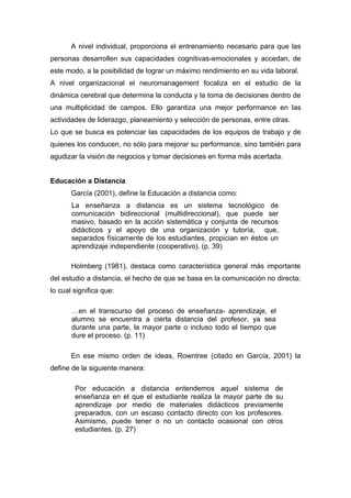 A nivel individual, proporciona el entrenamiento necesario para que las
personas desarrollen sus capacidades cognitivas-emocionales y accedan, de
este modo, a la posibilidad de lograr un máximo rendimiento en su vida laboral.
A nivel organizacional el neuromanagement focaliza en el estudio de la
dinámica cerebral que determina la conducta y la toma de decisiones dentro de
una multiplicidad de campos. Ello garantiza una mejor performance en las
actividades de liderazgo, planeamiento y selección de personas, entre otras.
Lo que se busca es potenciar las capacidades de los equipos de trabajo y de
quienes los conducen, no sólo para mejorar su performance, sino también para
agudizar la visión de negocios y tomar decisiones en forma más acertada.


Educación a Distancia
       García (2001), define la Educación a distancia como:
       La enseñanza a distancia es un sistema tecnológico de
       comunicación bidireccional (multidireccional), que puede ser
       masivo, basado en la acción sistemática y conjunta de recursos
       didácticos y el apoyo de una organización y tutoría, que,
       separados físicamente de los estudiantes, propician en éstos un
       aprendizaje independiente (cooperativo). (p. 39)

       Holmberg (1981), destaca como característica general más importante
del estudio a distancia, el hecho de que se basa en la comunicación no directa;
lo cual significa que:

       …en el transcurso del proceso de enseñanza- aprendizaje, el
       alumno se encuentra a cierta distancia del profesor, ya sea
       durante una parte, la mayor parte o incluso todo el tiempo que
       dure el proceso. (p. 11)

       En ese mismo orden de ideas, Rowntree (citado en García, 2001) la
define de la siguiente manera:

        Por educación a distancia entendemos aquel sistema de
        enseñanza en el que el estudiante realiza la mayor parte de su
        aprendizaje por medio de materiales didácticos previamente
        preparados, con un escaso contacto directo con los profesores.
        Asimismo, puede tener o no un contacto ocasional con otros
        estudiantes. (p. 27)
 