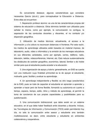 Es conveniente destacar, algunas características que considera
necesarias García (ob.cit.), para conceptualizar la Educación a Distancia.
Entre ellas se encuentran:
       1. Separación profesor alumno: es una de las características propias del
sistema de educación a distancia. Otros términos también son utilizados para
señalar la misma, como por ejemplo, la comunicación no contigua, la
separación de las conductas docentes y discentes, el no contacto y/o
dispersión geográfica.

       2. Utilización de medios técnicos: actualmente, el acceso a la
información y a la cultura no reconocen distancias ni fronteras. Por esta razón,
los medios de aprendizaje utilizados están basados en material impreso, de
laboratorio, audio, video o informático y la emisión de los mensajes educativos
en sus diferentes variedades, como por ejemplo, correo, teléfono, radio,
televisión, telefax, videoconferencia, Internet, etc. Esto reduce sustancialmente
los obstáculos de carácter geográfico, económico, laboral, familiar o de índole
similar para que el estudiante pueda acceder a la educación.

       3. Una organización de apoyo y tutoría: generalmente, en EAD se cuenta
con una institución cuya finalidad primordial es la de apoyar al estudiante,
motivarle, guiar, facilitar y evaluar su aprendizaje.

       4. Un aprendizaje independiente y flexible: es otro rasgo característico
de la EAD, pues se trata de capacitar al estudiante en aprender a aprender y
aprender a hacer pero de forma flexible, formando su autonomía en cuanto a
tiempo, espacio, tiempo, estilo, ritmo y método de aprendizaje, al permitir la
toma de conciencia de sus propias capacidades y posibilidades para su
autoformación.

       5. Una comunicación bidireccional: que debe existir en un sistema
educativo, en el que debe haber feedback entre docentes y discente. Incluso,
las Tecnologías de Información y Comunicación (TICS) están permitiendo hoy
día, no sólo la comunicación entre asesor y estudiante sino también
multidireccional, es decir, entre estudiante y estudiante en ambientes
colaborativos y cooperativos.
 