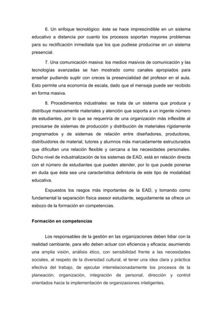 6. Un enfoque tecnológico: éste se hace imprescindible en un sistema
educativo a distancia por cuanto los procesos soportan mayores problemas
para su rectificación inmediata que los que pudiese producirse en un sistema
presencial.

      7. Una comunicación masiva: los medios masivos de comunicación y las
tecnologías avanzadas se han mostrado como canales apropiados para
enseñar pudiendo suplir con creces la presencialidad del profesor en el aula.
Esto permite una economía de escala, dado que el mensaje puede ser recibido
en forma masiva.

      8. Procedimientos industriales: se trata de un sistema que produce y
distribuye masivamente materiales y atención que soporta a un ingente número
de estudiantes, por lo que se requeriría de una organización más inflexible al
precisarse de sistemas de producción y distribución de materiales rígidamente
programados y de sistemas de relación entre diseñadores, productores,
distribuidores de material, tutores y alumnos más marcadamente estructurados
que dificultan una relación flexible y cercana a las necesidades personales.
Dicho nivel de industrialización de los sistemas de EAD, está en relación directa
con el número de estudiantes que pueden atender, por lo que puede ponerse
en duda que ésta sea una característica definitoria de este tipo de modalidad
educativa.

      Expuestos los rasgos más importantes de la EAD, y tomando como
fundamental la separación física asesor estudiante, seguidamente se ofrece un
esbozo de la formación en competencias.


Formación en competencias


      Los responsables de la gestión en las organizaciones deben lidiar con la
realidad cambiante, para ello deben actuar con eficiencia y eficacia; asumiendo
una amplia visión, análisis ético, con sensibilidad frente a las necesidades
sociales, al respeto de la diversidad cultural, el tener una idea clara y práctica
efectiva del trabajo, de ejecutar interrelacionadamente los procesos de la
planeación, organización, integración de personal, dirección y control
orientados hacia la implementación de organizaciones inteligentes.
 