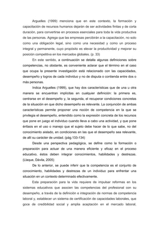 Arguelles (1999) menciona que en este contexto, la formación y
capacitación de recursos humanos dejarán de ser actividades finitas y de corta
duración, para convertirse en procesos esenciales para toda la vida productiva
de las personas. Agrega que las empresas percibirán a la capacitación, no solo
como una obligación legal, sino como una necesidad y como un proceso
integral y permanente, cuyo propósito es elevar la productividad y mejorar su
posición competitiva en los mercados globales. (p. 33)
      En este sentido, a continuación se detalla algunas definiciones sobre
competencias, no obstante, es conveniente aclarar que el término en el caso
que ocupa la presente investigación está relacionado con las capacidades,
desempeño y logros de cada individuo y no de disputa o contienda entre dos o
más personas.
      Indica Arguelles (1999), que hay dos características que de una u otra
manera se encuentran implícitas en cualquier definición: la primera es,
centrarse en el desempeño y, la segunda, el recuperar condiciones concretas
de la situación en que dicho desempeño es relevante. La conjunción de ambas
características permite proponer una noción de competencia en la que se
privilegia el desempeño, entendido como la expresión concreta de los recursos
que pone en juego el individuo cuando lleva a cabo una actividad, y que pone
énfasis en el uso o manejo que el sujeto debe hacer de lo que sabe, no del
conocimiento aislado, en condiciones en las que el desempeño sea relevante,
de allí su carácter de unidad. (pág.133-134)
      Desde una perspectiva pedagógica, se define como la formación o
preparación para actuar de una manera eficiente y eficaz en el proceso
educativo, éstos deben integrar conocimientos, habilidades y destrezas.
(Llaque, Dávila, 2005)
      De lo anterior, se puede inferir que la competencia es el conjunto de
conocimiento, habilidades y destrezas de un individuo para enfrentar una
situación en un contexto determinado efectivamente.
      Esta preparación para la vida requiere de impulsar reformas en los
sistemas educativos que asocien las competencias del profesional con su
desempeño, a través de la definición e integración de normas de competencia
laboral y, establecer un sistema de certificación de capacidades laborales, que
goce de credibilidad social y amplia aceptación en el mercado laboral,
 