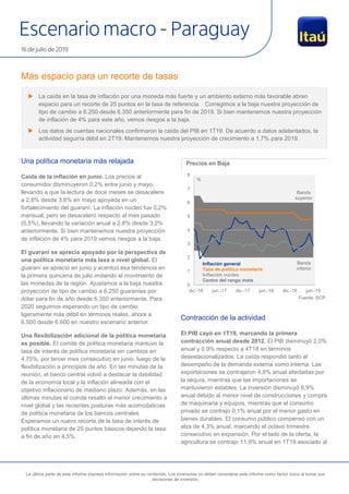 Escenario macro - Paraguay
16 de julio de 2019
La última parte de este informe expresa información sobre su contenido. Los inversores no deben considerar este informe como factor único al tomar sus
decisiones de inversión.
Más espacio para un recorte de tasas
Una política monetaria más relajada
Caída de la inflación en junio. Los precios al
consumidor disminuyeron 0,2% entre junio y mayo,
llevando a que la lectura de doce meses se desacelere
a 2,8% desde 3,8% en mayo apoyada en un
fortalecimiento del guaraní. La inflación núcleo fue 0,2%
mensual, pero se desaceleró respecto al mes pasado
(0,5%), llevando la variación anual a 2,8% desde 3,2%
anteriormente. Si bien mantenemos nuestra proyección
de inflación de 4% para 2019 vemos riesgos a la baja.
El guaraní se aprecia apoyado por la perspectiva de
una política monetaria más laxa a nivel global. El
guaraní se apreció en junio y acentuó esa tendencia en
la primera quincena de julio imitando el movimiento de
las monedas de la región. Ajustamos a la baja nuestra
proyección de tipo de cambio a 6.250 guaraníes por
dólar para fin de año desde 6.350 anteriormente. Para
2020 seguimos esperando un tipo de cambio
ligeramente más débil en términos reales, ahora a
6.500 desde 6.600 en nuestro escenario anterior.
Una flexibilización adicional de la política monetaria
es posible. El comité de política monetaria mantuvo la
tasa de interés de política monetaria sin cambios en
4,75%, por tercer mes consecutivo en junio, luego de la
flexibilización a principios de año. En las minutas de la
reunión, el banco central volvió a destacar la debilidad
de la economía local y la inflación alineada con el
objetivo inflacionario de mediano plazo. Además, en las
últimas minutas el comité resaltó el menor crecimiento a
nivel global y las recientes posturas más acomodaticias
de política monetaria de los bancos centrales.
Esperamos un nuevo recorte de la tasa de interés de
política monetaria de 25 puntos básicos dejando la tasa
a fin de año en 4,5%.
Precios en Baja
Fuente: BCP
Contracción de la actividad
El PIB cayó en 1T19, marcando la primera
contracción anual desde 2012. El PIB disminuyó 2,0%
anual y 0,9% respecto a 4T18 en términos
desestacionalizados. La caída respondió tanto al
desempeño de la demanda externa como interna. Las
exportaciones se contrajeron 4,8% anual afectadas por
la sequía, mientras que las importaciones se
mantuvieron estables. La inversión disminuyó 6,9%
anual debido al menor nivel de construcciones y compra
de maquinaria y equipos, mientras que el consumo
privado se contrajo 0,1% anual por el menor gasto en
bienes durables. El consumo público compensó con un
alza de 4,3% anual, marcando el octavo trimestre
consecutivo en expansión. Por el lado de la oferta, la
agricultura se contrajo 11,9% anual en 1T19 asociado al
0
1
2
3
4
5
6
7
8
dic.-16 jun.-17 dic.-17 jun.-18 dic.-18 jun.-19
Banda
superior
Banda
inferior
Inflación general
Tasa de política monetaria
Inflación núcleo
Centro del rango meta
%
 La caída en la tasa de inflación por una moneda más fuerte y un ambiento externo más favorable abren
espacio para un recorte de 25 puntos en la tasa de referencia. Corregimos a la baja nuestra proyección de
tipo de cambio a 6.250 desde 6.350 anteriormente para fin de 2019. Si bien mantenemos nuestra proyección
de inflación de 4% para este año, vemos riesgos a la baja.
 Los datos de cuentas nacionales confirmaron la caída del PIB en 1T19. De acuerdo a datos adelantados, la
actividad seguiría débil en 2T19. Mantenemos nuestra proyección de crecimiento a 1,7% para 2019.
 