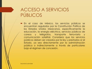 ACCESO A SERVICIOS
PÚBLICOS
 En el caso de México, los servicios públicos se
encuentran regulados por la Constitución Política de
los Estados Unidos Mexicanos, específicamente la
educación, la energía eléctrica, servicios públicos de
coreos y telégrafos, transporte ferroviario y
comunicación satelital. Considera que los servicios
públicos deben ser creados por la ley y prestados or el
Estado, ya sea directamente por la administración
pública o indirectamente a través de particulares
bajo el régimen de concesión.
Desarrollo Sustentable
 