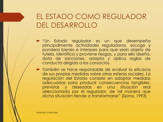EL ESTADO COMO REGULADOR
DEL DESARROLLO
 “Un Estado regulador es un que desempeña
principalmente actividades reguladoras, escoge y
pondera bienes e intereses para que sean objeto de
tutela, identifica y proviene riesgos, y para ello diseña,
dota de sanciones, adopta y aplica reglas de
conducta dirigida a los consocios.
 También se hace responsable de evaluar la eficacia
de sus propias medidas sobre otras esferas sociales. La
regulación del Estado consiste en adoptar medidas
adecuadas para producir consecuencias tangibles,
previstas y deseadas en una situación real
seleccionada por el regulador, de tal manera que
dicha situación tiende a transformarse” (Spina, 1993)
Desarrollo Sustentable
 