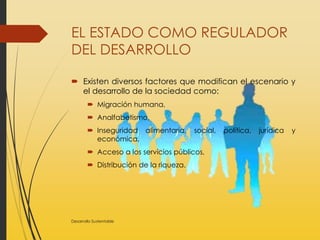 EL ESTADO COMO REGULADOR
DEL DESARROLLO
 Existen diversos factores que modifican el escenario y
el desarrollo de la sociedad como:
 Migración humana,
 Analfabetismo,
 Inseguridad alimentaria, social, política, jurídica y
económica,
 Acceso a los servicios públicos,
 Distribución de la riqueza.
Desarrollo Sustentable
 