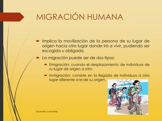 MIGRACIÓN HUMANA
 Implica la movilización de la persona de su lugar de
origen hacia otro lugar donde irá a vivir, pudiendo ser
escogida u obligada.
 La migración puede ser de dos tipos:
 Emigración: cuando el desplazamiento de individuos de
su lugar de origen a otro.
 Inmigración: consiste en la llegada de individuos a otro
lugar diferente a la de su origen.
Desarrollo Sustentable
 