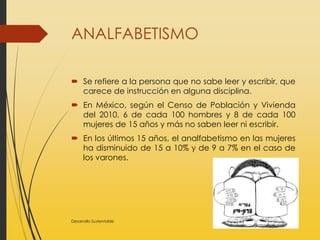 ANALFABETISMO
 Se refiere a la persona que no sabe leer y escribir, que
carece de instrucción en alguna disciplina.
 En México, según el Censo de Población y Vivienda
del 2010, 6 de cada 100 hombres y 8 de cada 100
mujeres de 15 años y más no saben leer ni escribir.
 En los últimos 15 años, el analfabetismo en las mujeres
ha disminuido de 15 a 10% y de 9 a 7% en el caso de
los varones.
Desarrollo Sustentable
 