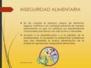 INSEGURIDAD ALIMENTARIA
 Se da cuando la persona carece de alimentos
seguros, nutritivos y en cantidad suficiente de manera
permanente ya que no satisface sus requerimientos
nutricionales para llevar una vida activa y saludable.
 Aunado a la desertificación y a la pérdida de la
biodiversidad, la sociedad ha presentado problemas
que han impedido la buena alimentación de la
población generando inseguridad alimentaria.
Desarrollo Sustentable
 