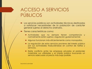 ACCESO A SERVICIOS
PÚBLICOS
 Los servicios públicos son actividades técnicas destinadas
a satisfacer necesidades de la población de carácter
general sujetas al derecho ordinario.
 Tienes características como:
 Actividades que no siempre tienen competencia y
normalmente están sujetas s regulación gubernamental;
 Algunos funcionan más eficientemente como monopolios,
 La regulación de estos servicios proviene del interés público
por sus actividades traduciéndose en control de tarifas y
servicios,
 Existe conflicto entre las empresas privadas al pretender
maximizar sus utilidades y el interés público buscando un
servicio adecuado al precio más bajo posible.
Desarrollo Sustentable
 