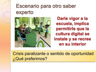 Escenario para otro saber
experto
Darle vigor a la
escuela, implica
permitirle que la
cultura digital se
instale y se recree
en su interior
Crisis paralizante o sentido de oportunidad
¿Qué preferimos?
 