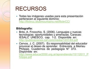 RECURSOS
 Todas las imágenes usadas para esta presentación
pertenecen al siguiente dominio:
http://flickrcc.bluemountains.net/flickrCC/
Bibliografía:
 Brito, A. Finocchio, S. (2006). Lenguajes y nuevas
tecnologías: oportunidades y amenazas. Caracas:
IESALC UNESCO, cap. 1-2. Disponible en:
http://publicaciones.caf.com/media/1231/83.pdf
 Cervos, J. C. (2007). Es responsabilidad del educador
provocar el deseo de aprender. Entrevista a Meirieu
Philippe. Cuadernos de pedagogía N° 373.
Disponible en:
http://www.educar2050.org.ar/aprendiendo/15112011_P
hilippe.pdf
 