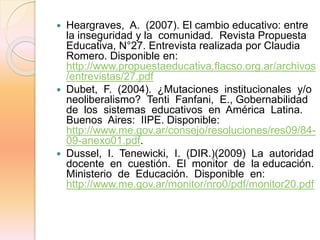  Heargraves, A. (2007). El cambio educativo: entre
la inseguridad y la comunidad. Revista Propuesta
Educativa, N°27. Entrevista realizada por Claudia
Romero. Disponible en:
http://www.propuestaeducativa.flacso.org.ar/archivos
/entrevistas/27.pdf
 Dubet, F. (2004). ¿Mutaciones institucionales y/o
neoliberalismo? Tenti Fanfani, E., Gobernabilidad
de los sistemas educativos en América Latina.
Buenos Aires: IIPE. Disponible:
http://www.me.gov.ar/consejo/resoluciones/res09/84-
09-anexo01.pdf.
 Dussel, I. Tenewicki, I. (DIR.)(2009) La autoridad
docente en cuestión. El monitor de la educación.
Ministerio de Educación. Disponible en:
http://www.me.gov.ar/monitor/nro0/pdf/monitor20.pdf
 