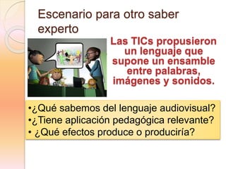 Escenario para otro saber
experto
Las TICs propusieron
un lenguaje que
supone un ensamble
entre palabras,
imágenes y sonidos.
•¿Qué sabemos del lenguaje audiovisual?
•¿Tiene aplicación pedagógica relevante?
• ¿Qué efectos produce o produciría?
 