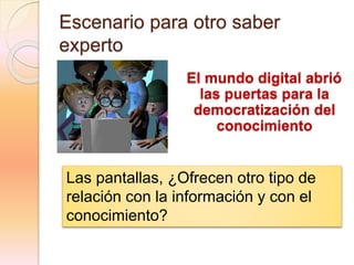 Escenario para otro saber
experto
El mundo digital abrió
las puertas para la
democratización del
conocimiento
Las pantallas, ¿Ofrecen otro tipo de
relación con la información y con el
conocimiento?
 
