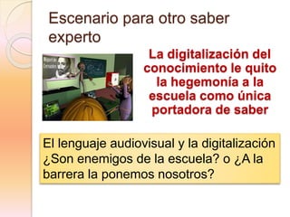 Escenario para otro saber
experto
La digitalización del
conocimiento le quito
la hegemonía a la
escuela como única
portadora de saber
El lenguaje audiovisual y la digitalización
¿Son enemigos de la escuela? o ¿A la
barrera la ponemos nosotros?
 
