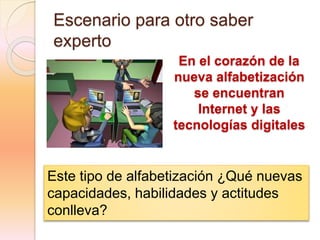 Escenario para otro saber
experto
En el corazón de la
nueva alfabetización
se encuentran
Internet y las
tecnologías digitales
Este tipo de alfabetización ¿Qué nuevas
capacidades, habilidades y actitudes
conlleva?
 