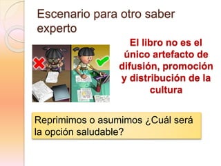 Escenario para otro saber
experto
El libro no es el
único artefacto de
difusión, promoción
y distribución de la
cultura
Reprimimos o asumimos ¿Cuál será
la opción saludable?
 