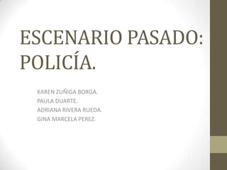 ESCENARIO PASADO: POLICÍA. KAREN ZUÑIGA BORGA. PAULA DUARTE. ADRIANA RIVERA RUEDA. GINA MARCELA PEREZ. 