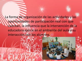 La forma de organización de las actividades y las oportunidades de participación real con que cuentan, la influencia que la intervención de la educadora ejerce en el ambiente del aula y su interacción con los alumnos. 