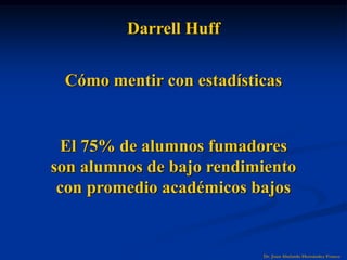 Dr. Juan Abelardo Hernández Franco
Darrell Huff
Cómo mentir con estadísticas
El 75% de alumnos fumadores
son alumnos de bajo rendimiento
con promedio académicos bajos
 