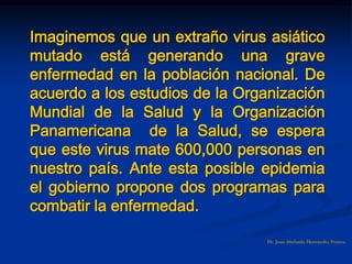Imaginemos que un extraño virus asiático
mutado está generando una grave
enfermedad en la población nacional. De
acuerdo a los estudios de la Organización
Mundial de la Salud y la Organización
Panamericana de la Salud, se espera
que este virus mate 600,000 personas en
nuestro país. Ante esta posible epidemia
el gobierno propone dos programas para
combatir la enfermedad.
Dr. Juan Abelardo Hernández Franco
 