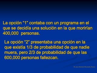 Dr. Juan Abelardo Hernández Franco
La opción “1” contaba con un programa en el
que se decidía una solución en la que morirían
400,000 personas.
La opción “2” presentaba una opción en la
que existía 1/3 de probabilidad de que nadie
muera, pero 2/3 de probabilidad de que las
600,000 personas fallezcan.
 