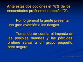 Dr. Juan Abelardo Hernández Franco
Ante estas dos opciones el 78% de los
encuestados prefirieron la opción “2”.
Por lo general la gente presenta
una gran aversión a los riesgos.
Tomando en cuenta el impacto de
las posibles muertes y las pérdidas,
prefiere salvar a un grupo pequeño,
pero seguro.
 
