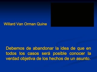 Willard Van Orman Quine
Debemos de abandonar la idea de que en
todos los casos será posible conocer la
verdad objetiva de los hechos de un asunto.
 