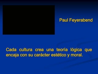Paul Feyerabend
Cada cultura crea una teoría lógica que
encaja con su carácter estético y moral.
 