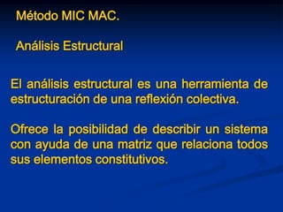 Método MIC MAC.
Análisis Estructural
El análisis estructural es una herramienta de
estructuración de una reflexión colectiva.
Ofrece la posibilidad de describir un sistema
con ayuda de una matriz que relaciona todos
sus elementos constitutivos.
 