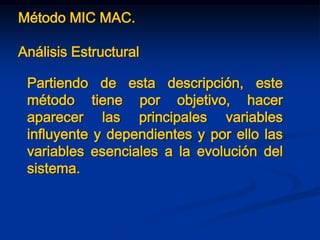 Método MIC MAC.
Análisis Estructural
Partiendo de esta descripción, este
método tiene por objetivo, hacer
aparecer las principales variables
influyente y dependientes y por ello las
variables esenciales a la evolución del
sistema.
 