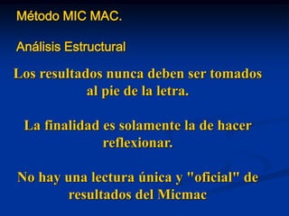 Método MIC MAC.
Análisis Estructural
Los resultados nunca deben ser tomados
al pie de la letra.
La finalidad es solamente la de hacer
reflexionar.
No hay una lectura única y "oficial" de
resultados del Micmac
 